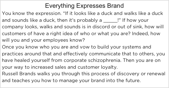 Everything Expresses BrandYou know the expression. “If it looks like a duck and walks like a duck and sounds like a duck, then it’s probably a _____!” If how your company looks, walks and sounds is in discord or out of sink, how will customers of have a right idea of who or what you are? Indeed, how will you and your employees know?
Once you know who you are and vow to build your systems and practices around that and effectively communicate that to others, you have healed yourself from corporate schizophrenia. Then you are on your way to increased sales and customer loyalty.
Russell Brands walks you through this process of discovery or renewal and teaches you how to manage your brand into the future.