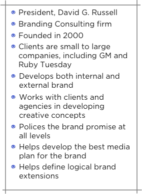 President, David G. Russell
Branding Consulting firm
Founded in 2000
Clients are small to large                          companies, including GM and Ruby Tuesday

Develops both internal and external brand

Works with clients and       agencies in developing creative concepts

Polices the brand promise at   all levels 

Helps develop the best media plan for the brand

Helps define logical brand extensions
